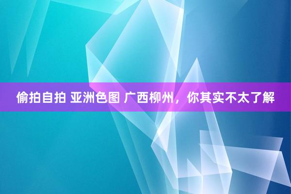 偷拍自拍 亚洲色图 广西柳州，你其实不太了解