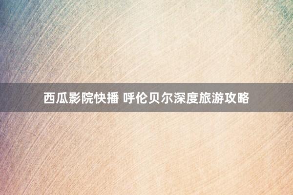 西瓜影院快播 呼伦贝尔深度旅游攻略