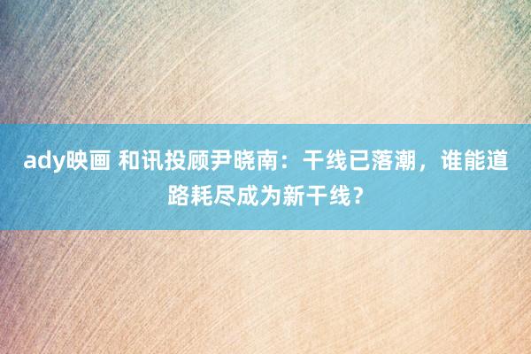 ady映画 和讯投顾尹晓南：干线已落潮，谁能道路耗尽成为新干线？