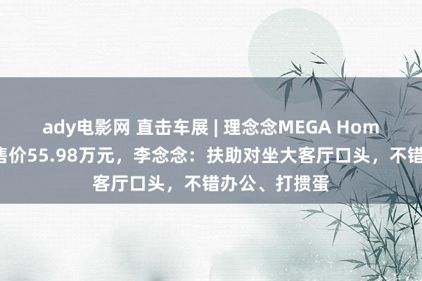 ady电影网 直击车展 | 理念念MEGA Home家庭绝顶版售价55.98万元，李念念：扶助对坐大客厅口头，不错办公、打掼蛋