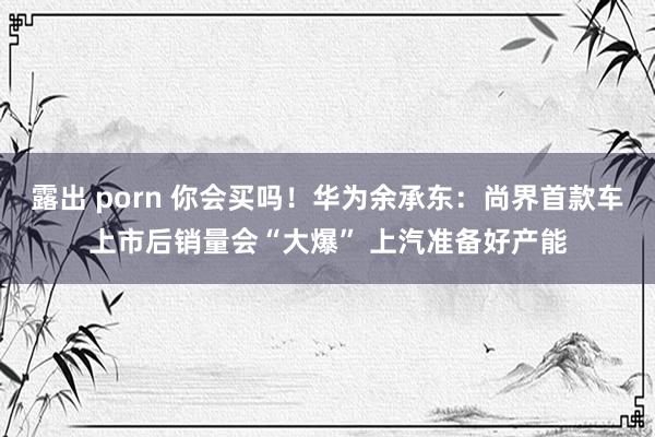露出 porn 你会买吗！华为余承东：尚界首款车上市后销量会“大爆” 上汽准备好产能
