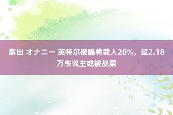 露出 オナニー 英特尔被曝将裁人20%，超2.18万东谈主或被战栗