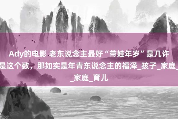 Ady的电影 老东说念主最好“带娃年岁”是几许？要是这个数，那如实是年青东说念主的福泽_孩子_家庭_育儿