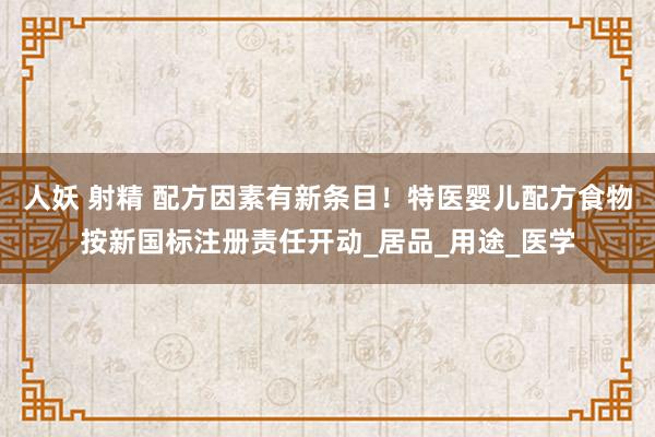 人妖 射精 配方因素有新条目！特医婴儿配方食物按新国标注册责任开动_居品_用途_医学