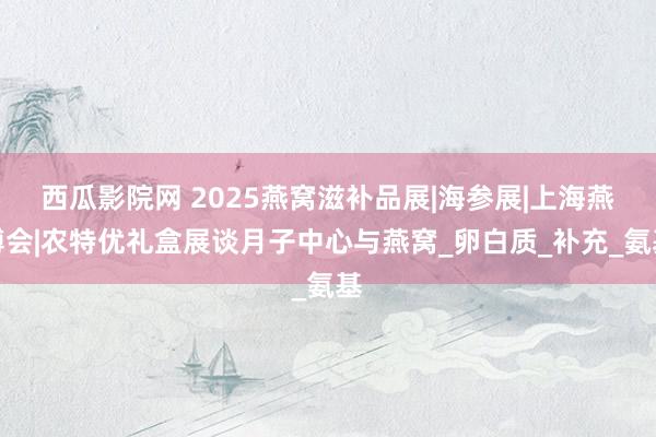 西瓜影院网 2025燕窝滋补品展|海参展|上海燕博会|农特优礼盒展谈月子中心与燕窝_卵白质_补充_氨基