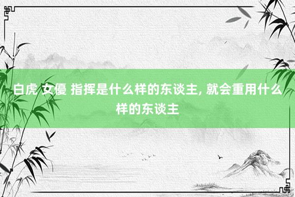白虎 女優 指挥是什么样的东谈主， 就会重用什么样的东谈主