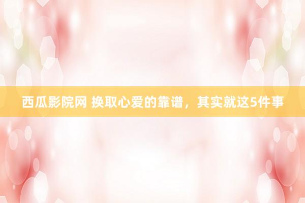 西瓜影院网 换取心爱的靠谱,其实就这5件事