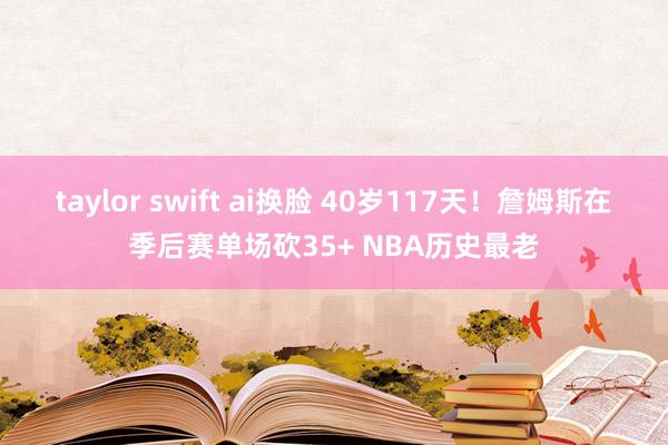 taylor swift ai换脸 40岁117天！詹姆斯在季后赛单场砍35+ NBA历史最老