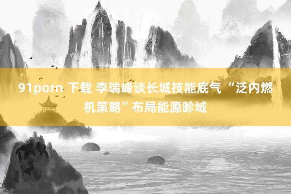 91porn 下载 李瑞峰谈长城技能底气 “泛内燃机策略”布局能源畛域