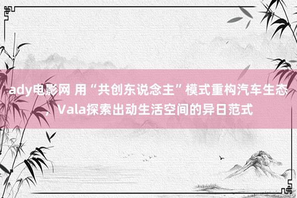 ady电影网 用“共创东说念主”模式重构汽车生态，Vala探索出动生活空间的异日范式
