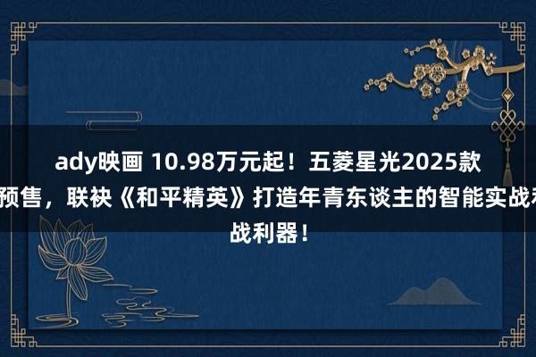 ady映画 10.98万元起！五菱星光2025款开启预售，联袂《和平精英》打造年青东谈主的智能实战利器！