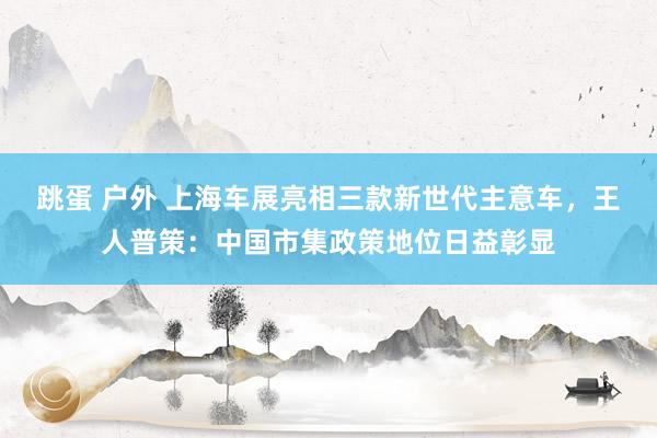 跳蛋 户外 上海车展亮相三款新世代主意车，王人普策：中国市集政策地位日益彰显