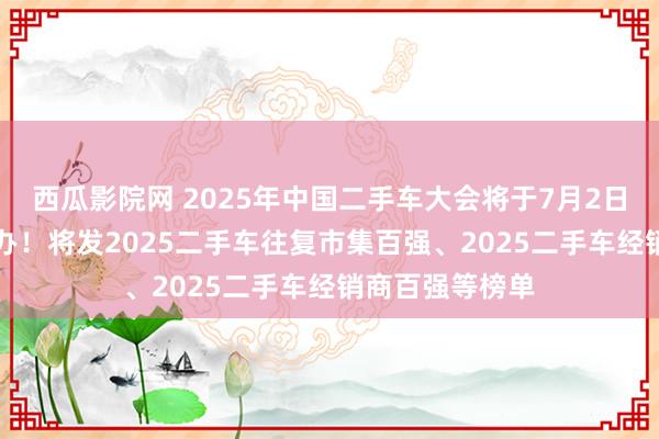 西瓜影院网 2025年中国二手车大会将于7月2日-4日在重庆举办！将发2025二手车往复市集百强、2025二手车经销商百强等榜单
