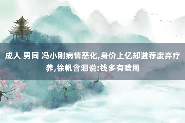 成人 男同 冯小刚病情恶化，身价上亿却遴荐废弃疗养，徐帆含泪说:钱多有啥用