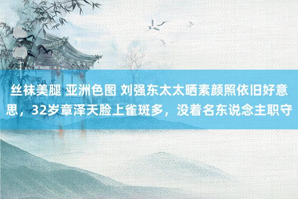 丝袜美腿 亚洲色图 刘强东太太晒素颜照依旧好意思，32岁章泽天脸上雀斑多，没着名东说念主职守