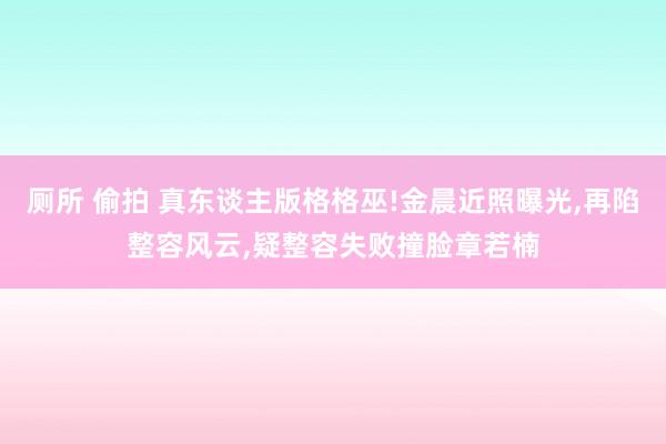 厕所 偷拍 真东谈主版格格巫!金晨近照曝光，再陷整容风云，疑整容失败撞脸章若楠