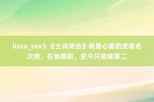 lissa_sex5 《士兵突击》我最心爱的变装名次榜，在他眼前，史今只能排第二