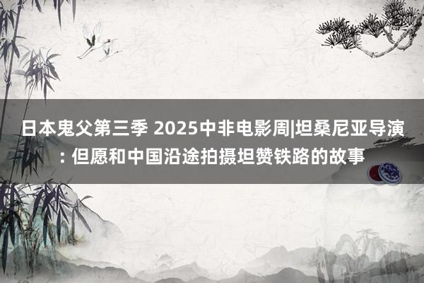 日本鬼父第三季 2025中非电影周|坦桑尼亚导演: 但愿和中国沿途拍摄坦赞铁路的故事