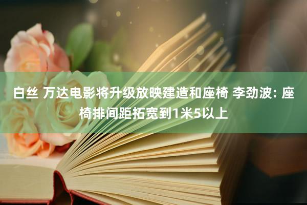 白丝 万达电影将升级放映建造和座椅 李劲波: 座椅排间距拓宽到1米5以上